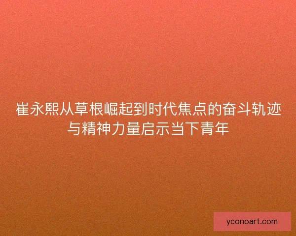 崔永熙从草根崛起到时代焦点的奋斗轨迹与精神力量启示当下青年