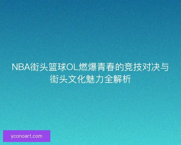 NBA街头篮球OL燃爆青春的竞技对决与街头文化魅力全解析