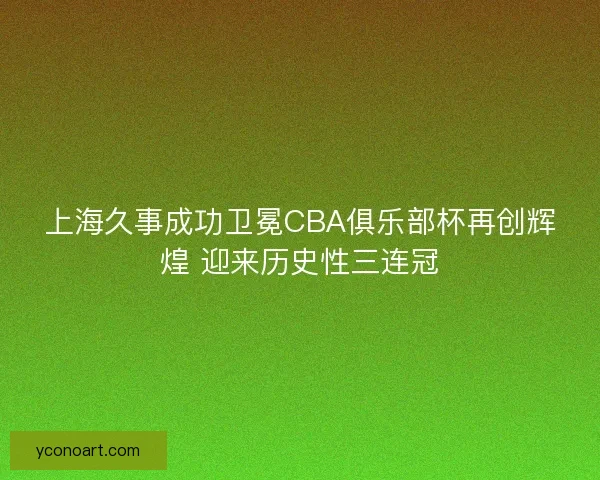 上海久事成功卫冕CBA俱乐部杯再创辉煌 迎来历史性三连冠