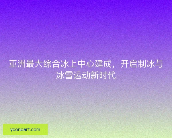 亚洲最大综合冰上中心建成，开启制冰与冰雪运动新时代